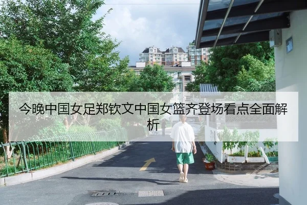 今晚中国女足郑钦文中国女篮齐登场看点全面解析